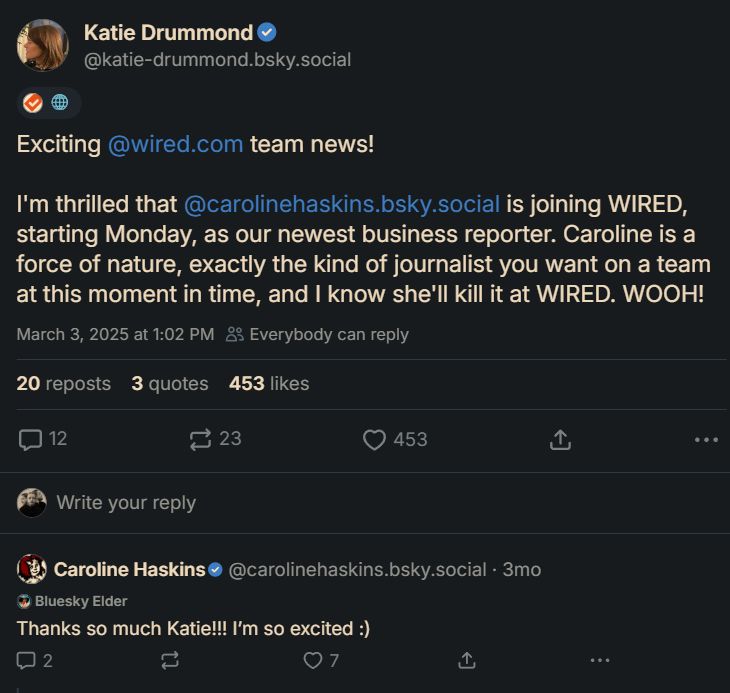 ‪Katie Drummond‬
 ‪@katie-drummond.bsky.social‬
· 3mo


🌐
Exciting 
@wired.com
 team news! 

I'm thrilled that 
@carolinehaskins.bsky.social
 is joining WIRED, starting Monday, as our newest business reporter. Caroline is a force of nature, exactly the kind of journalist you want on a team at this moment in time, and I know she'll kill it at WIRED. WOOH!