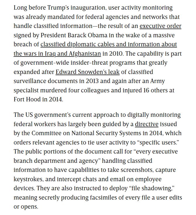 Long before Trump’s inauguration, user activity monitoring was already mandated for federal agencies and networks that handle classified information—the result of an executive order signed by President Barack Obama in the wake of a massive breach of classified diplomatic cables and information about the wars in Iraq and Afghanistan in 2010. The capability is part of government-wide insider-threat programs that greatly expanded after Edward Snowden’s leak of classified surveillance documents in 2013 and again after an Army specialist murdered four colleagues and injured 16 others at Fort Hood in 2014.

The US government’s current approach to digitally monitoring federal workers has largely been guided by a directive issued by the Committee on National Security Systems in 2014, which orders relevant agencies to tie user activity to “specific users.” The public portions of the document call for “every executive branch department and agency” handling classified information to have capabilities to take screenshots, capture keystrokes, and intercept chats and email on employee devices. They are also instructed to deploy “file shadowing,” meaning secretly producing facsimiles of every file a user edits or opens.