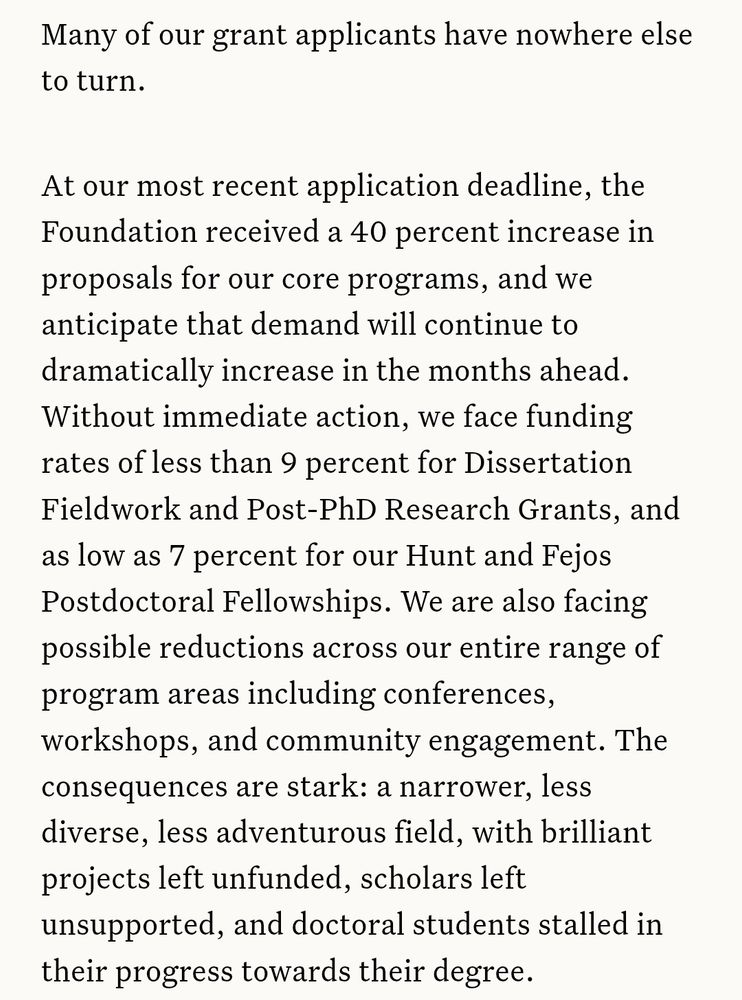 At our most recent application deadline, the Foundation received a 40 percent increase in proposals for our core programs, and we anticipate that demand will continue to dramatically increase in the months ahead. Without immediate action, we face funding rates of less than 9 percent for Dissertation Fieldwork and Post-PhD Research Grants, and as low as 7 percent for our Hunt and Fejos Postdoctoral Fellowships. We are also facing possible reductions across our entire range of program areas including conferences, workshops, and community engagement. The consequences are stark: a narrower, less diverse, less adventurous field, with brilliant projects left unfunded, scholars left unsupported, and doctoral students stalled in their progress towards their degree