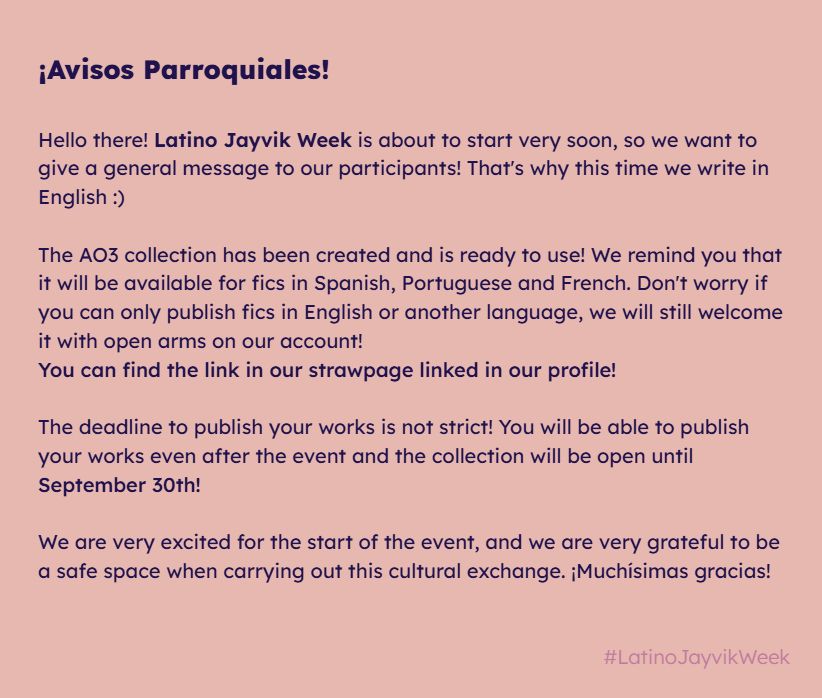 Latino jayvik week update: "Hello there! Latino Jayvik Week is about to start very soon, so we want to give a general message to our participants! That's why this time we write in English :)

The AO3 collection has been created and is ready to use! We remind you that it will be available for fics in Spanish, Portuguese and French. Don't worry if you can only publish fics in English or another language, we will still welcome it with open arms on our account!
You can find the link in our strawpage linked in our profile!

The deadline to publish your works is not strict! You will be able to publish your works even after the event and the collection will be open until September 30th!

We are very excited for the start of the event, and we are very grateful to be a safe space when carrying out this cultural exchange. ¡Muchísimas gracias!"