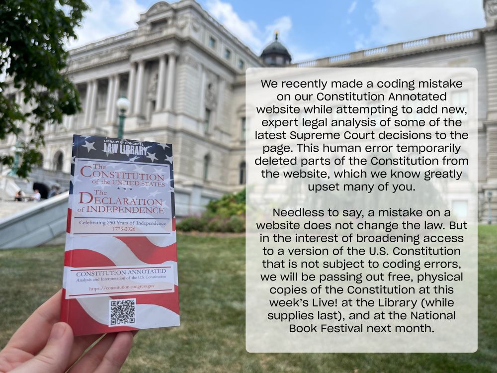 Photo of a hand holding up a pocket-sized version of The Constitution of the United States and The Declaration of Independence in front of the Library of Congress Jefferson Building. Text reads: "We recently made a coding mistake on our Constitution Annotated website while attempting to add new, expert legal analysis of some of the latest Supreme Court decisions to the page. This human error temporarily deleted parts of the Constitution from the website, which we know greatly upset many of you.

Needless to say, a mistake on a website does not change the law. But in the interest of broadening access to a version of the U.S. Constitution that is not subject to coding errors, we will be passing out free, physical copies of the Constitution at this week’s Live! at the Library (while supplies last), and at the National Book Festival next month."