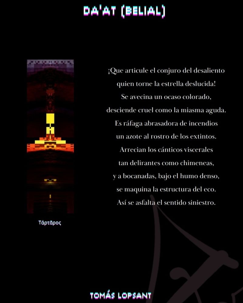 Poema escrito para el VI número de Codex Sulpurista, junto con una imagen que simboliza el infierno. El poema dice:

¡Que articule el conjuro del desaliento
quien torne la estrella deslucida!
Se avecina un ocaso colorado,
desciende cruel como miasma aguda.
Es ráfaga abrasadora de incendios
un azote al rostro de los extintos.
Arrecian los cánticos viscerales
tan delirantes como chimeneas,
y a bocanadas, bajo el humo denso,
se maquina la estructura del eco.
Así se asfalta el sentido siniestro.
-Tomás Lopsant