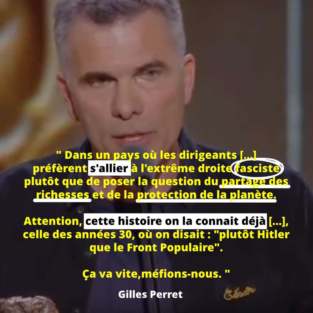 Extrait du discours de Gilles Perret au César 2025 : " Dans un pays où les dirigeants [...] préfèrent s'allier à l'extrême droite fasciste plutôt que de poser la question du partage des richesses et de la protection de la planète. Attention, cette histoire on la connait déjà [...], celle des années 30, où on disait : "plutôt Hitler que le Front Populaire". Ça va vite, méfions-nous. "