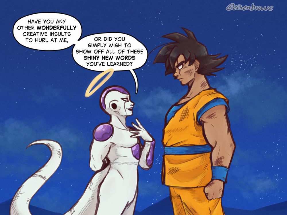 (Page 3/4)
"Have you any other wonderfully creative insults to hurl at me, or did you simply wish to show off all of these shiny new words you've learned?" Freeza asks as he closes much of the distance between him and Goku, one hand still behind his back.
Goku has straightened his posture, facing him head on.