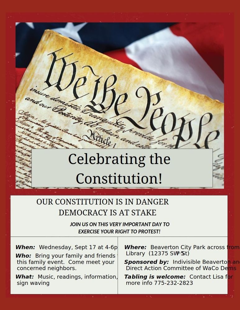  Celebrating the Constitution! OUR CONSTITUTION IS IN DANGER DEMOCRACY IS AT STAKE JOIN US ON THIS VERY IMPORTANT DAY TO EXERCISE YOUR RIGHT TO PROTEST! When: Wednesday, Sept 17 at 4-6p Where: Beaverton City Park across from library, 12375 SW 5th Who: Bring your family and friends to this family event. Come meet your concerned neighbors. Sponsored by: Indivisible Beaverton and Direct Action Committee of WaCoDems. What: Music, readings, information, sign waving. Tabling is welcome. Contact Lisa for more info 775-232-2823