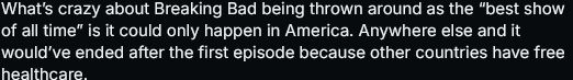 Bluesky screencapped post. "What’s crazy about Breaking Bad being thrown around as the “best show of all time” is it could only happen in America. Anywhere else and it would’ve ended after the first episode because other countries have free healthcare."
