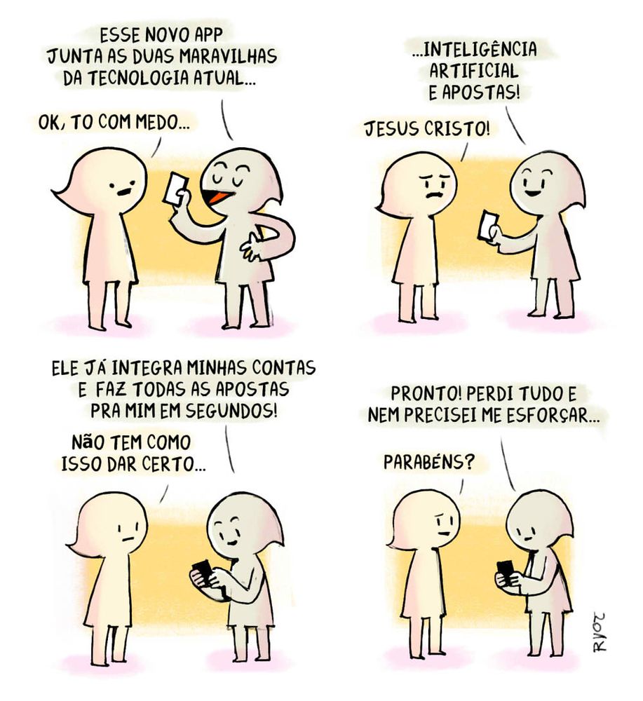 ALT: Tira cômica com dois personagens humanoides simples. No primeiro quadro, um deles segura um celular e diz: “Esse novo app junta as duas maravilhas da tecnologia atual…”. O outro responde, apreensivo: “Ok, tô com medo…”.

No segundo quadro, o personagem com o celular completa: “…inteligência artificial e apostas!”. O outro, assustado, exclama: “Jesus Cristo!”.

No terceiro quadro, o personagem com o celular explica animado: “Ele já integra minhas contas e faz todas as apostas pra mim em segundos!”. O outro, preocupado, diz: “Não tem como isso dar certo…”.

No quarto e último quadro, o personagem com o celular conclui: “Pronto! Perdi tudo e nem precisei me esforçar…”. O outro, com expressão confusa, responde: “Parabéns?”. 