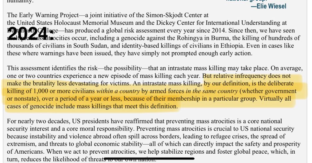 2024: 
This assessment identifies the risk-the possibility-that an intrastate mass killing may take place. On average, one or two countries experience a new episode of mass killing each year. But relative infrequency does not make the brutality less devastating for victims. An intrastate mass killing, by our definition, is the deliberate killing of 1,000 or more civilians within a country by armed forces in the same country (whether government or nonstate), over a period of a year or less, because of their membership in a particular group. Virtually all cases of genocide include mass killings that meet this definition.
For nearly two decades, US presidents have reaffirmed that preventing mass atrocities is a core national security interest and a core moral responsibility. Preventing mass atrocities is crucial to US national security because instability and violence abroad often spill across borders, leading to refugee crises, the spread of extremism, and threats to global economic stability-all of which can directly impact the safety and prosperity of Americans. When we act to prevent atrocities, we help stabilize regions and foster global peace, which, in turn, reduces the likelihood of threats to our owit nation.
