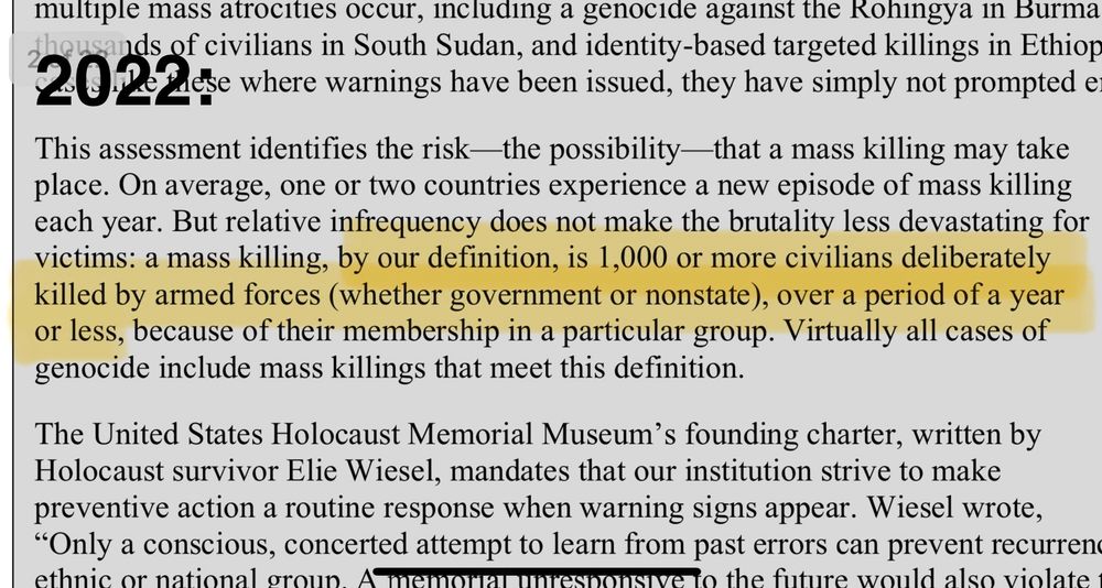 2022: 
This assessment identifies the risk—the possibility—that a mass killing may take place. On average, one or two countries experience a new episode of mass killing each year. But relative infrequency does not make the brutality less devastating for victims: a mass killing, by our definition, is 1,000 or more civilians deliberately killed by armed forces (whether government or nonstate), over a period of a year or less, because of their membership in a particular group. Virtually all cases of genocide include mass killings that meet this definition.
The United States Holocaust Memorial Museum's founding charter, written by Holocaust survivor Elie Wiesel, mandates that our institution strive to make preventive action a routine response when warning signs appear.