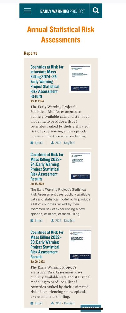 EARLY WARNING PROJECT
Annual Statistical Risk
Assessments
Reports
Countries at Risk for Intrastate Mass
Killing 2024-25:
Early Warning
Project Statistical Risk Assessment
Results
Dec 17, 2024
The Early Warning Project's
Statistical Risk Assessment uses publicly available data and statistical modeling to produce a list of countries ranked by their estimated risk of experiencing a new episode, or onset, of intrastate mass killing.
= Email ¾ PDF - English
Countries at Risk for Mass Killing 2023-
24: Early Warning Project Statistical
Risk Assessment
Results
Jan 12, 2024
The Early Warning Project's Statistical Risk Assessment uses publicly available data and statistical modeling to produce a list of countries ranked by their estimated risk of experiencing a new episode, or onset, of mass killing.
Email _ PDF - English
Countries at Risk for Mass Killing 2022-
23: Early Warning Project Statistical
Risk Assessment
Results
Nov 29, 2022
The Early Warning Project's
Statistical Risk Assessment uses publicly available data and statistical modeling to produce a list of countries ranked by their estimated risk of experiencing a new episode, or onset, of mass killing.
Email
_ PDF - English