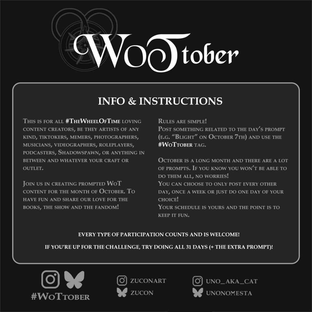An info card about WoTtober with white and light grey text on a black background. The title reads WoTtober. Below that is a frame with the following text:

"INFO & INSTRUCTIONS

This is for all The Wheel of Time loving content creators, be they artists of any kind, tiktokers, memers, photographers, musicians, videographers, roleplayers, podcasters, Shadowspawn, or anything in between and whatever your craft or outlet.

Join us in creating prompted WoT content for the month of October. To have fun and share our love for the books, the show and the fandom!

Rules are simple! Post something related to the day’s prompt (e.g. “Blight” on October 7th) and use the #WoTtober tag. (More info further in the thread)

October is a long month and there are a lot of prompts. If you know you won’t be able to do them all, no worries!

You can choose to only post every other day, once a week or just do one day of your choice! Your schedule is yours and the point is to keep it fun.

Every type of participation counts and is welcome!

If you’re up for the challenge, try doing all 31 days (+ the extra prompt)."

Below the frame are grey logos of Instagram and Bluesky, floating ober the text "#WoTtober". Next to it to the right are the organizers' socials: Instagram handles "Zuconart" and "Uno_aka_Cat", and bluesky handles "Zucon" and "UnoNomesta".