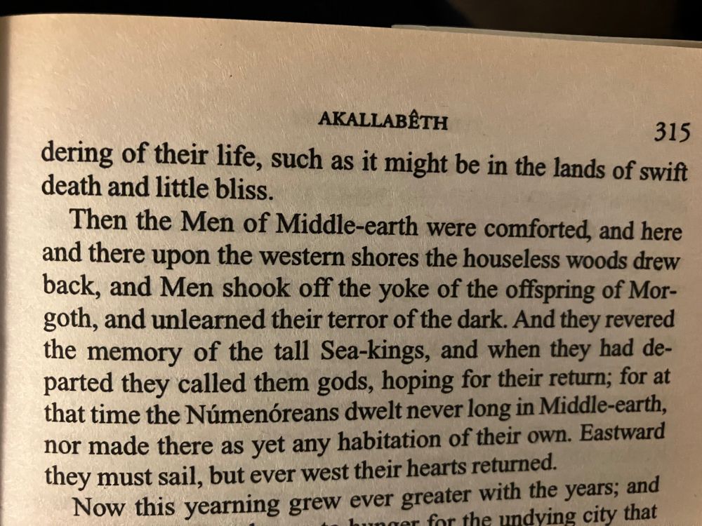 Quote continued on next page:
“Then the Men of Middle-earth were comforted, and here and there upon the western shores the houseless woods drew back, and Men shook off the yoke of the offspring of Mor-goth, and unlearned their terror of the dark. And they revered the memory of the tall Sea-kings, and when they had departed they called them gods, hoping for their return; for at that time the Númenóreans dwelt never long in Middle-earth, nor made there as yet any habitation of their own. Eastward they must sail, but ever west their hearts returned.”