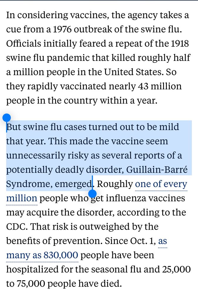 In considering vaccines, the agency takes a cue from a 1976 outbreak of the swine flu. Officials initially feared a repeat of the 1918 swine flu pandemic that killed roughly half a million people in the United States. So they rapidly vaccinated nearly 43 million people in the country within a year.

But swine flu cases turned out to be mild that year. This made the vaccine seem unnecessarily risky as several reports of a potentially deadly disorder, Guillain-Barré Syndrome, emerged. Roughly one of every million people who get influenza vaccines may acquire the disorder, according to the CDC. That risk is outweighed by the benefits of prevention. Since Oct. 1, as many as 830,000 people have been hospitalized for the seasonal flu and 25,000 to 75,000 people have died.