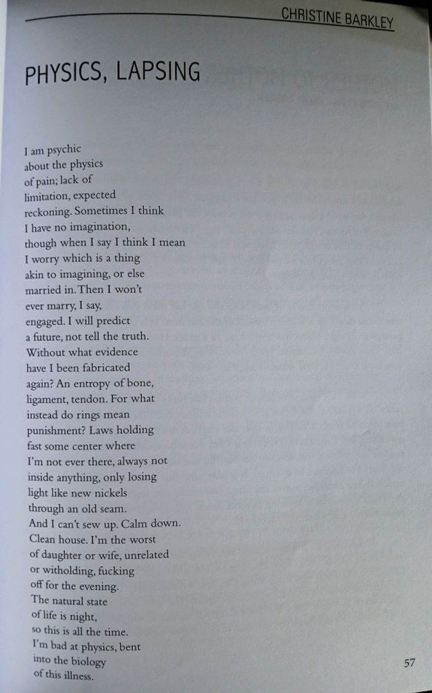 "Physics, Lapsing" by Christine Barkley

I am psychic
about the physics
of pain; lack of 
limitation, expected 
reckoning. Sometimes I think 
I have no imagination,
though when I say I think I mean
I worry which is a thing 
akin to imagining, or else 
married in. Then I won't 
ever marry, I say, 
engaged. I will predict 
a future, not tell the truth.
For what instead 
are rings my punishment?
An entropy of bone, 
tendon, ligament. Laws holding
fast some center where
I'm not ever there, always not 
inside anything, only losing
light and mind like new nickels 
through an old seam.
And I can’t sew up. Calm down.
Clean house. I’m the worst
of daughter or wife, unrelated
or witholding, fucking 
off for the evening. 
The natural state 
of life is night, 
so this is all the time. 
I'm bad at physics, bent 
into the biology 
of this illness.
