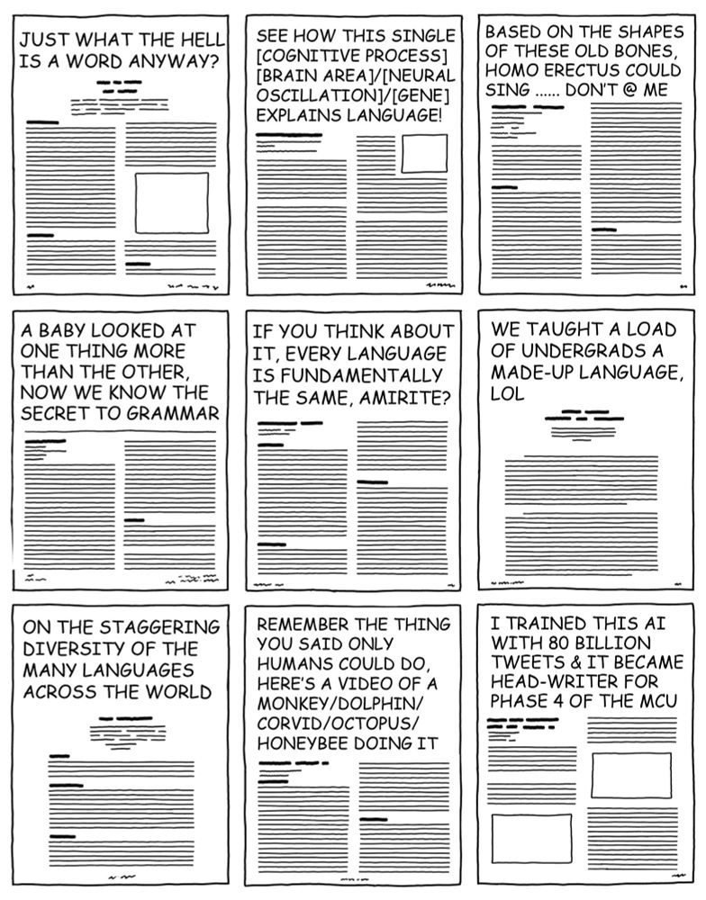 Comic depictions of the first page of research papers in the language sciences, with titles that include the following: 
Just what the hell is a word anyway?
See how this single cognitive process or brain area or neural oscillation or gene explains language!
Based on the shapes of these old bones, Homo erectus could sing .... don't @ me.
A baby looked at one thing more than the other, now we know the secret to grammar.
If you think about it, every language is fundamentally the same, amirite?
We taught a load of undergrads a made-up language, lol.
On the staggering diversity of the many languages across the world.
Remember the thing you said only humans could do, here's a video of a monkey / dolphin / corvid / octopus / honeybee doing it.
I trained this AI with 80 billion tweets and it became head-writer for phase 4 of the Marvel Cinematic Universe.