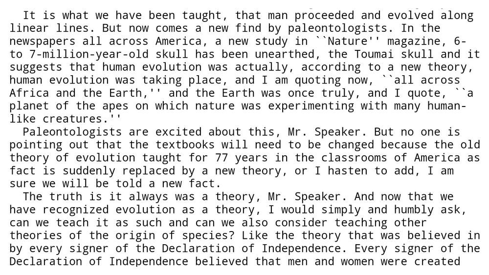 Selection of the transcript from Mike Pence's speech about the "THEORY OF THE ORIGIN OF MAN" from the US Congressional Record, July 11th, 2002. Pence's speech went as follows: 
"It is what we have been taught, that man proceeded and evolved along linear lines. But now comes a new find by paleontologists. In the newspapers all across America, a new study in "Nature" magazine, 6- to 7-million-year-old skull has been unearthed, the Toumai skull and it suggests that human evolution was actually, according to a new theory, human evolution was taking place, and I am quoting now, "all across Africa and the Earth," and the Earth was once truly, and I quote, "a planet of the apes on which nature was experimenting with many human-like creatures."
Paleontologists are excited about this, Mr. Speaker. But no one is pointing out that the textbooks will need to be changed because the old theory of evolution taught for 77 years in the classrooms of America as fact is suddenly replaced by a new theory, or I hasten to add, I am sure we will be told a new fact.
The truth is it always was a theory, Mr. Speaker. And now that we 
have recognized evolution as a theory, I would simply and humbly ask, can we teach it as such and can we also consider teaching other theories of the origin of species? Like the theory that was believed in by every signer of the Declaration of Independence...."