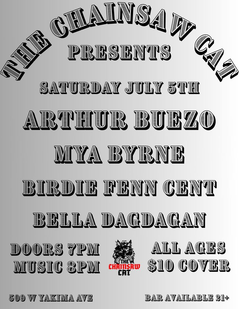 Poster reads:

The Chainsaw Cat presents 

Saturday July 5
Arthur Buezzo
Mya Byrne 
Birdie Finn Cent
Bella Dagdagan

Doors 7pm
Music 8pm 

All ages $10 cover

509 w Yakima Ave 
Bar available 21+