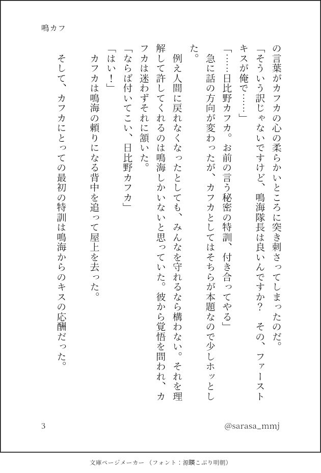 の言葉がカフカの心の柔らかいところに突き刺さってしまったのだ。
「そういう訳じゃないですけど、鳴海隊長は良いんですか？　その、ファーストキスが俺で……」
「……日比野カフカ。お前の言う秘密の特訓、付き合ってやる」
　急に話の方向が変わったが、カフカとしてはそちらが本題なので少しホッとした。
　例え人間に戻れなくなったとしても、みんなを守れるなら構わない。それを理解して許してくれるのは鳴海しかいないと思っていた。彼から覚悟を問われ、カフカは迷わずそれに頷いた。
「ならば付いてこい、日比野カフカ」
「はい！」
　カフカは鳴海の頼りになる背中を追って屋上を去った。
　
　そして、カフカにとっての最初の特訓は鳴海からのキスの応酬だった。