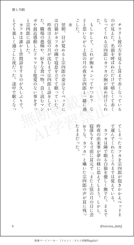 　チラリと彼の方を見ると耳まで赤くなっているのが見えた。名前を呼ばれただけで嬉しくて赤くなってくれる宗四郎にカフカの胸が締め付けられた。
　もしかして、これが胸キュンってやつか？　などと思いながら上弦の月の夜を宗四郎と一緒に過ごした。
　※
　翌朝、目が覚めると宗四郎の姿はなくベッドには白猫がカフカの隣で寝息を立てて眠っていた。
　昨夜は上弦の月が沈むまで宗四郎と話をしていた。職場の愚痴や、好きな食べ物。良く読むマンガや最近感動したドラマなど他愛のない事をずっと宗四郎に話した。
　カフカは誰かと世間話をするのが久しぶりで、とても楽しく過ごした夜だった。途中で眠くなってしまったカフカを宗四郎が抱きかかえベッドまで運んでくれたところまでは覚えている。
　カフカは隣で眠る白猫を優しく撫でた。まるで昨夜の出来事が夢の様に思えてしまう。しかし、寝落ちする寸前に耳元で「また上弦の月の日に会おうな、カフカ」と囁いた宗四郎の声が耳に残ったままだった。