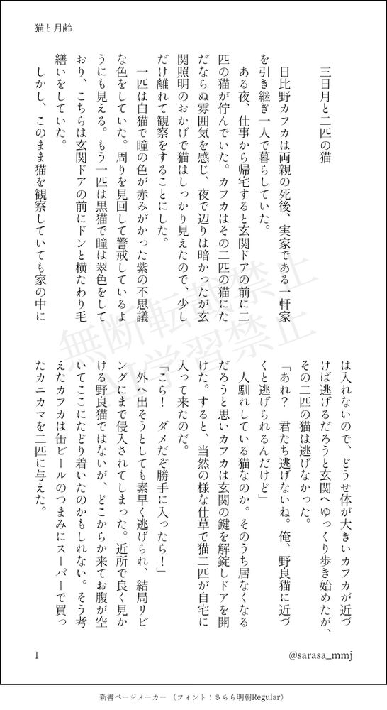印刷された本の本文の体裁で画像化されたテキストです。付記に「猫と月齢」、「@sarasa_mmj」と記載されています。
以下は本文の内容です。

　
　三日月と二匹の猫
　
　日比野カフカは両親の死後、実家である一軒家を引き継ぎ一人で暮らしていた。
　ある夜、仕事から帰宅すると玄関ドアの前に二匹の猫が佇んでいた。カフカはその二匹の猫にただならぬ雰囲気を感じ、夜で辺りは暗かったが玄関照明のおかげで猫はしっかり見えたので、少しだけ離れて観察をすることにした。
　一匹は白猫で瞳の色が赤みがかった紫の不思議な色をしていた。周りを見回して警戒しているようにも見える。もう一匹は黒猫で瞳は翠色をしており、こちらは玄関ドアの前にドンと横たわり毛繕いをしていた。
　しかし、このまま猫を観察していても家の中には入れないので、どうせ体が大きいカフカが近づけば逃げるだろうと玄関へゆっくり歩き始めたが、その二匹の猫は逃げなかった。
「あれ？　君たち逃げないね。俺、野良猫に近づくと逃げられるんだけど」
　人馴れしている猫なのか。そのうち居なくなるだろうと思いカフカは玄関の鍵を解錠しドアを開けた。すると、当然の様な仕草で猫二匹が自宅に入って来たのだ。
「こら！　ダメだぞ勝手に入ったら！」
　外へ出そうとしても素早く逃げられ、結局リビングにまで侵入されてしまった。近所で良く見かける野良猫ではないが、どこからか来てお腹が空いてここにたどり着いたのかもしれない。そう考えたカフカは缶ビールのつまみにスーパーで買ったカニカマを二匹に与えた。

