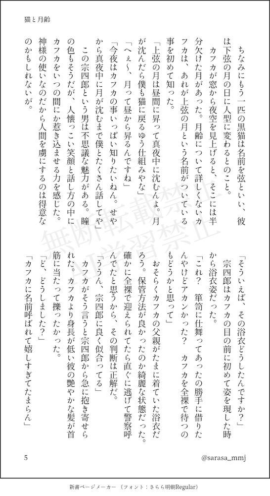 　ちなみにもう一匹の黒猫は名前を弦といい、彼は下弦の月の日に人型に変わるとのこと。
　カフカが窓から夜空を見上げると、そこには半分欠けた月があった。月齢について詳しくないカフカは、あれが上弦の月という名前がついている事を初めて知った。
「上弦の月は昼間に昇って真夜中に沈むんよ。月が沈んだら僕も猫に戻るゆう仕組みやな」
「へぇ～、月って昼から昇るんですね」
「今夜はカフカの事いっぱい知りたいねん。せやから真夜中に月が沈むまで僕とたくさん話してや」
　この宗四郎という男は不思議な魅力がある。瞳の色もそうだが、人懐っこい笑顔と話し方の中にカフカをいつの間にか惹き込ませる力を感じた。神様の使いなのだから人間を虜にするのは得意なのかもしれないが。
「そういえば、その浴衣どうしたんですか？」
　宗四郎はカフカの目の前に初めて姿を現した時から浴衣姿だった。
「これ？　箪笥に仕舞ってあったの勝手に借りたんやけどアカンかった？　カフカを全裸で待つのもどうかと思って」
　おそらくカフカの父親がたまに着ていた浴衣だろう。保管方法が良かったのか綺麗な状態だった。確かに全裸で迎えられてたら直ぐに逃げて警察呼んでたと思うから、その判断は正解だ。
「ううん、宗四郎に良く似合ってる」
　カフカがそう言うと宗四郎から急に抱き寄せられた。カフカより身長が低い彼の艷やかな髪が首筋に当たって擽ったかった。
「ど、どうしました？」
「カフカに名前呼ばれて嬉しすぎてたまらん」
