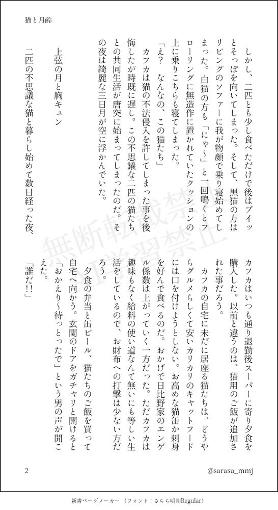 　しかし、二匹とも少し食べただけで後はプイッとそっぽを向いてしまった。そして、黒猫の方はリビングのソファーに我が物顔で乗り寝始めてしまった。白猫の方も「にゃ～」と一回鳴くとフローリングに無造作に置かれていたクッションの上に乗りこちらも寝てしまった。
「え？　なんなの、この猫たち」
　カフカは猫の不法侵入を許してしまった事を後悔したが時既に遅し。この不思議な二匹の猫たちとの共同生活が唐突に始まってしまったのだ。その夜は綺麗な三日月が空に浮かんでいた。
　
　
　上弦の月と胸キュン
　
　二匹の不思議な猫と暮らし始めて数日経った夜、カフカはいつも通り退勤後スーパーに寄り夕食を購入した。以前と違うのは、猫用のご飯が追加された事だろう。
　カフカの自宅に未だに居座る猫たちは、どうやらグルメらしくて安いカリカリのキャットフードには口を付けようとしない。お高めな猫缶か刺身を好んで食べるのだ。おかげで日比野家のエンゲル係数は上がっていく一方だった。ただカフカは趣味もなく給料の使い道なんて無いにも等しい生活をしているので、お財布への打撃は少ない方だろう。
　夕食の弁当と缶ビール、猫たちのご飯を買って自宅へ向かう。玄関のドアをガチャリと開けると「おかえり～待っとったで」という男の声が聞こえた。
「誰だ！！」
