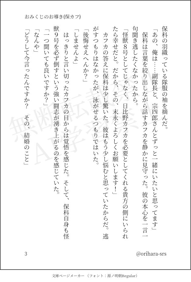 保科の羽織っている隊服の袖を摘んだ。
「あの、俺は……副隊長と、宗四郎さんとずっと一緒にいたいと思ってます」
　保科は言葉を絞り出しながら話すカフカを静かに見守った。彼の本心を一言一句聞き逃したくなかったから。
「怪獣８号としてじゃなく、日比野カフカを必要としてくれる貴方の側にいられたら幸せだと。だから、その、末永くよろしくお願いします！」
　カフカの答えに保科は少し驚いた。彼はもう少し悩むと思っていたからだ。逃がすつもりはなかったが、泳がせるつもりではいた。
「後悔せえへんか？」
「しませんよ」
　はっきりと言い切ったカフカの目からは覚悟を感じた。そして、保科自身も怪獣９号を必ず倒すという強い闘志が湧き上がるのを感じていた。
「一つ聞いても良いですか？」
「なんや」
「どうして今言ったんですか？　その、結婚のこと」
