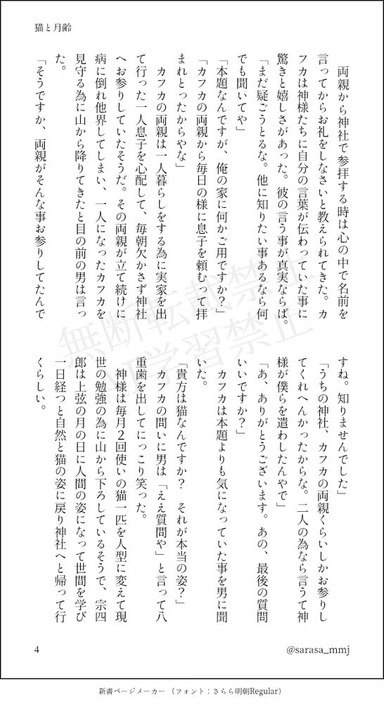 　両親から神社で参拝する時は心の中で名前を言ってからお礼をしなさいと教えられてきた。カフカは神様たちに自分の言葉が伝わっていた事に驚きと嬉しさがあった。彼の言う事が真実ならば。
「まだ疑ごうとるな。他に知りたい事あるなら何でも聞いてや」
「本題なんですが、俺の家に何かご用ですか？」
「カフカの両親から毎日の様に息子を頼むって拝まれとったからやな」
　カフカの両親は一人暮らしをする為に実家を出て行った一人息子を心配して、毎朝欠かさず神社へお参りしていたそうだ。その両親が立て続けに病に倒れ他界してしまい、一人になったカフカを見守る為に山から降りてきたと目の前の男は言った。
「そうですか、両親がそんな事お参りしてたんですね。知りませんでした」
「うちの神社、カフカの両親くらいしかお参りしてくれへんかったからな。二人の為なら言うて神様が僕らを遣わしたんやで」
「あ、ありがとうございます。あの、最後の質問いいですか？」
　カフカは本題よりも気になっていた事を男に聞いた。
「貴方は猫なんですか？　それが本当の姿？」
　カフカの問いに男は「ええ質問や」と言って八重歯を出してにっこり笑った。
　神様は毎月２回使いの猫一匹を人型に変えて現世の勉強の為に山から下ろしているそうで、宗四郎は上弦の月の日に人間の姿になって世間を学び一日経つと自然と猫の姿に戻り神社へと帰って行くらしい。
