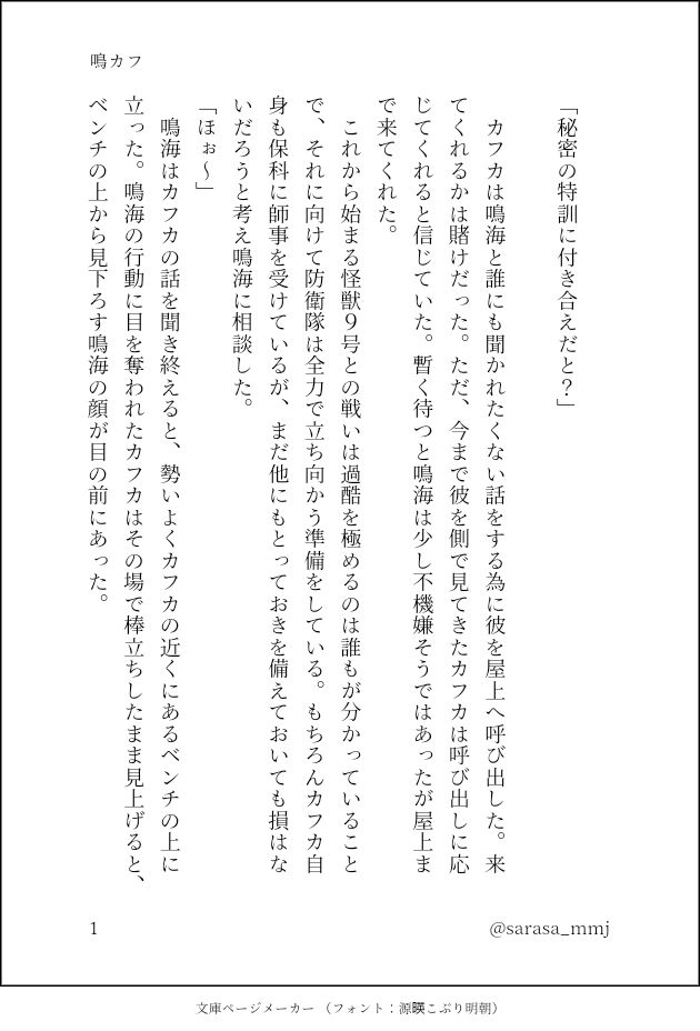 印刷された本の本文の体裁で画像化されたテキストです。付記に「鳴カフ」と記載されています。
以下は本文の内容です。

　
「秘密の特訓に付き合えだと？」
　
　カフカは鳴海と誰にも聞かれたくない話をする為に彼を屋上へ呼び出した。来てくれるかは賭けだった。ただ、今まで彼を側で見てきたカフカは呼び出しに応じてくれると信じていた。暫く待つと鳴海は少し不機嫌そうではあったが屋上まで来てくれた。
　これから始まる怪獣９号との戦いは過酷を極めるのは誰もが分かっていることで、それに向けて防衛隊は全力で立ち向かう準備をしている。もちろんカフカ自身も保科に師事を受けているが、まだ他にもとっておきを備えておいても損はないだろうと考え鳴海に相談した。
「ほぉ～」
　鳴海はカフカの話を聞き終えると、勢いよくカフカの近くにあるベンチの上に立った。鳴海の行動に目を奪われたカフカはその場で棒立ちしたまま見上げると、ベンチの上から見下ろす鳴海の顔が目の前にあった。
