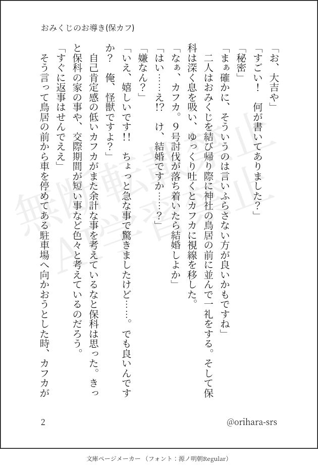 「お、大吉や」
「すごい！　何が書いてありました？」
「秘密」
「まぁ確かに、そういうのは言いふらさない方が良いかもですね」
　二人はおみくじを結び帰り際に神社の鳥居の前に並んで一礼をする。そして保科は深く息を吸い、ゆっくり吐くとカフカに視線を移した。
「なぁ、カフカ。９号討伐が落ち着いたら結婚しよか」
「はい……え！？　け、結婚ですか……？」
「嫌なん？」
「いえ、嬉しいです！！　ちょっと急な事で驚きましたけど……。でも良いんですか？　俺、怪獣ですよ？」
　自己肯定感の低いカフカがまた余計な事を考えているなと保科は思った。きっと保科の家の事や、交際期間が短い事など色々と考えているのだろう。
「すぐに返事はせんでええ」
　そう言って鳥居の前から車を停めてある駐車場へ向かおうとした時、カフカが