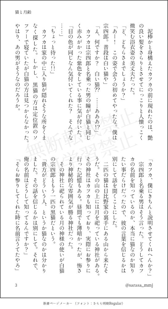 　泥棒かと身構えたカフカの前に現れたのは、艶の良い髪をさらりとさせてにっこりと人懐っこく微笑む浴衣姿の美丈夫だった。
「ど、どちらさまでしょうか？」
「あー！　この姿で会うの初めてやったな。僕は宗四郎。普段は白い猫や」
「え、何ですか？　白い猫？？　……あああ！？」
　カフカは宗四郎と名乗った男の瞳が白猫と同じく赤みがかった紫色をしている事に気が付いた。
「目の色が同じなん気付いてくれた？　そんでな……」
「ちょっと待った！！」
　カフカは家の中に入り猫が隠れそうな所をくまなく探した。しかし、黒猫の方は定位置のソファーで寝ていたが白猫の方は見つからなかった。やはり、あの男がそうなのだろうか。
「カフカ、僕にきちんと説明させてくれへんか？」
　宗四郎と名乗る男はそう言った。どうしてカフカの名前を知っているのか、本当に猫なのか知りたい事だらけだったので、彼の言葉を信じるかは別にして話を聞くことにした。
　二匹の猫は日比野家の裏手にある山から来たそうだ。その山の上には月を祀っている神社がある。その神社はカフカも知っており、実際にお参りに行った記憶もある。昼間でも薄暗かったが、怖さより神秘的な雰囲気が勝る神社だった。
　その神社に祀られている月の神様の使いが白猫の宗四郎ともう一匹の黒猫だという。
「貴方がどういう人、というか猫なのかは分かりました。その話を信じるかは別にして。それで、俺の名前はどうして知ってるんですか？」
「そらお参りしてくれた時に名前言うてたやろ」
