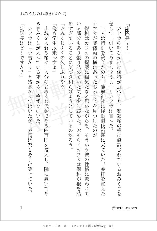 印刷された本の本文の体裁で画像化されたテキストです。付記に「おみくじのお導き(保カフ)」、「@orihara-srs」と記載されています。
以下は本文の内容です。

　
「副隊長～！」
　カフカの呼びかけに保科が近づくと、賽銭箱の横に設置されているおみくじを差して「引いてみましょうよ」とカフカは言った。
　二人は特訓を終えたのち、龍寧神社に怪獣討伐祈願に来ていた。参拝を終えたカフカが賽銭箱の横にあったおみくじを見つけたのだ。
　保科はカフカの提案に暢気だなと思いながらも、そういう彼の性格に救われている部分もあり張り詰めていた気を少し緩めた。おそらくカフカは保科が根を詰めすぎていることに気づき和らげようとしているのだろう。
「おみくじ引くの久しぶりやな」
「俺も学生以来っすよ」
　小銭を入れる箱に二人分のおみくじ代金である四百円を投入し、隣に置いてあるおみくじが入っている箱から一枚ずつ引いた。
　カフカは「小吉か～」と残念がってはいたが、表情は楽しそうに笑っていた。
「副隊長はどうですか？」
