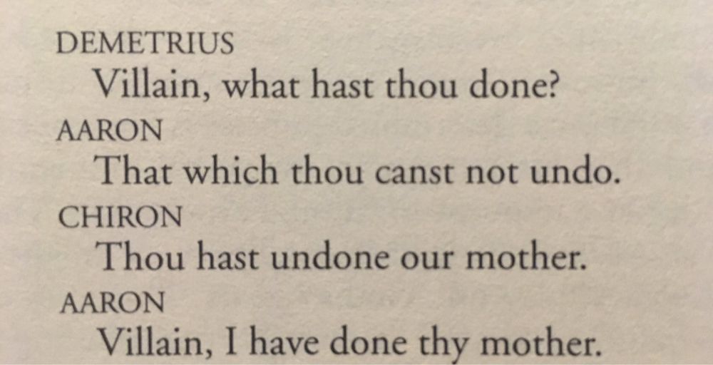 DEMETRIUS
Villain, what hast thou done?
AARON
That which thou canst not undo.
CHIRON
Thou hast undone our mother.
AARON
Villain, I have done thy mother.