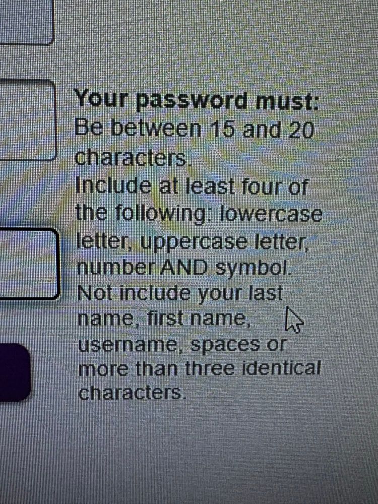 A picture of text on a screen that says “Your password must be between 15 and 20 cnaracters.
Include at least four of the following: lowercase letter, uppercase letter, number AND symbol.
Not include your last name, first name, username, spaces or more than three identical characters.”