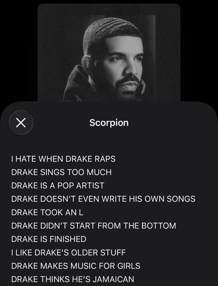 Curator Notes for “Scorpion” by Drake on Apple Music:

“I HATE WHEN DRAKE RAPS
DRAKE SINGS TOO MUCH
DRAKE IS A POP ARTIST
DRAKE DOESN'T EVEN WRITE HIS OWN SONGS
DRAKE TOOK AN L
DRAKE DIDN'T START FROM THE BOTTOM
DRAKE IS FINISHED
ILIKE DRAKE'S OLDER STUFF
DRAKE MAKES MUSIC FOR GIRLS DRAKE THINKS HE'S JAMAICAN”