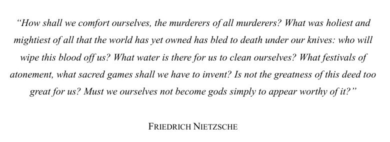 Part of the famous "God is dead" quote from philosopher Friedrich Nietszche: "How shall we comfort ourselves, the murderers of all murderers? What was holiest and mightiest of all that the world has yet owned has bled to death under our knives: who will wipe this blood off us? What water is there for us to clean ourselves? What festivals of atonement, what sacred games shall we have to invent? Is not the greatness of this deed too great for us? Must we ourselves not become gods simply to appear worthy of it?"