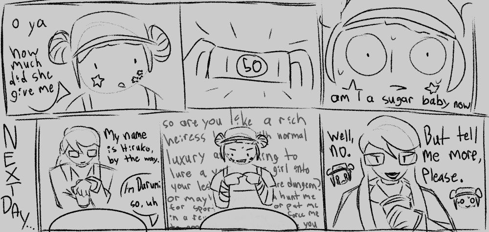 a sketchy comic featuring darumi and hiruko from hundred line. darumi is dressed in a barista uniform, with her hair tied up in tight buns and a hat.
DARUMI: oh ya, how much did she give me
she looks down and sees a 50 dollar bill
DARUMI: (zoomed in really close) am i a sugar baby now
next day...
HIRUKO: (sitting at a table across from darumi) My name is Hiruko, by the way.
DARUMI: (off screen) I'm Darumi. so, uh
DARUMI: (touching the tips of her index fingers together and making a lascivious expression) (a long rant of questions about whether hiruko is a bored heiress looking to torture her, or jigsaw, or recruiting for a killing game, and so on. the text is layered behind darumi and slightly transparent, and scrolls off the bottom of the panel)
HIRUKO: (smiling slightly evilly) Well, no. But tell me more, please.