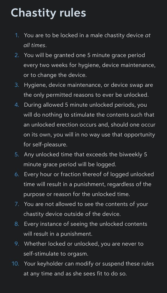 Chastity rules

1. You are to be locked in a male chastity device *at all times*.
2. You will be granted one 5 minute grace period every two weeks for hygiene, device maintenance, or to change the device.
3. Hygiene, device maintenance, or device swap are the only permitted reasons to ever be unlocked.
4. During allowed 5 minute unlocked periods, you will do nothing to stimulate the contents such that an unlocked erection occurs and, should one occur on its own, you will in no way use that opportunity for self-pleasure.
5. Any unlocked time that exceeds the biweekly 5 minute grace period will be logged.
6. Every hour or fraction thereof of logged unlocked time will result in a punishment, regardless of the purpose or reason for the unlocked time.
7. You are not allowed to see the contents of your chastity device outside of the device.
8. Every instance of seeing the unlocked contents will result in a punishment.
9. Whether locked or unlocked, you are never to self-stimulate to orgasm.
10. Your keyholder can modify or suspend these rules at any time and as she sees fit to do so.