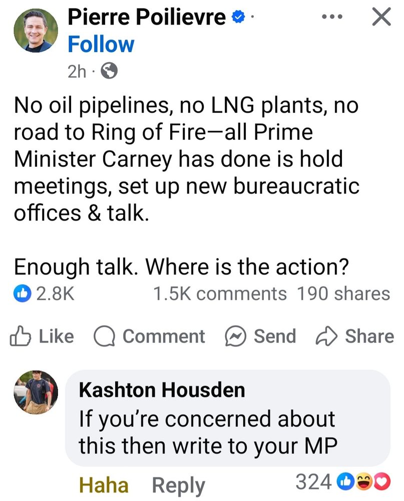 Facebook post from Pierre Poilievre: No oil pipelines, no LNG plants, no road to Ring of Fire—all Prime Minister Carney has done is hold meetings, set up new bureaucratic offices & talk.

Enough talk. Where is the action?

Comment from Kashton Housden: if you're concerned about this then write to your MP.