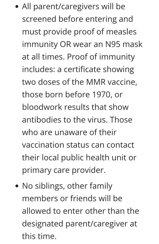 All parent/caregivers will be screened before entering and must provide proof of measles immunity OR wear an N95 mask at all times. Proof of immunity includes: a certificate showing two doses of the MMR vaccine, those born before 1970, or bloodwork results that show antibodies to the virus. Those who are unaware of their vaccination status can contact their local public health unit or primary care provider.
No siblings, other family members or friends will be allowed to enter other than the designated parent/caregiver at this time.