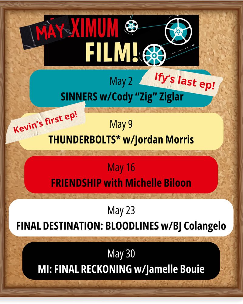 A billboard with the following names and dates:
May 2 SINNERS w/Cody “Zig” Ziglar
May 9 THUNDERBOLTS* w/Jordan Morris
May 16 FRIENDSHIP with Michelle Biloon
May 23 FINAL DESTINATION: BLOODLINES w/BJ Colangelo
May 30 MI: FINAL RECKONING w/Jamelle Bouie
