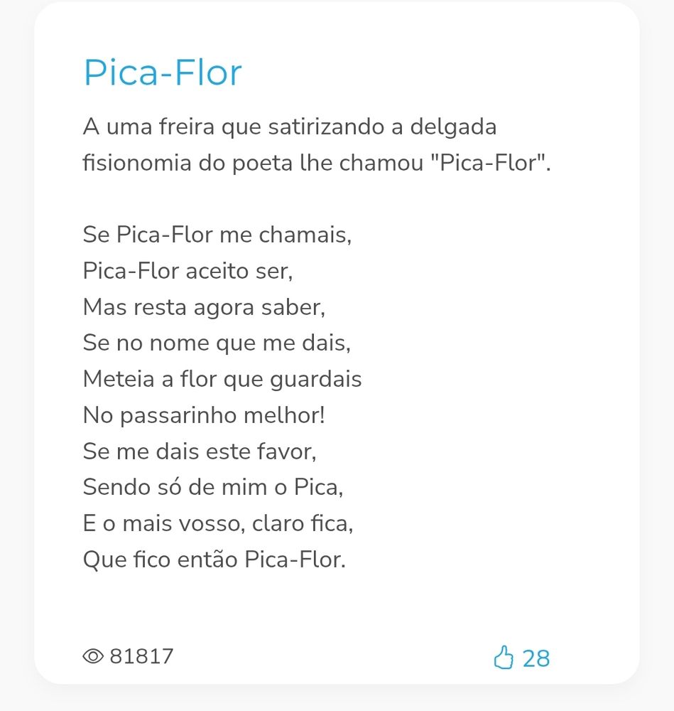 Print do poema, onde está escrito:

Pica-Flor (título)
A uma freira que satirizando a delgada fisionomia do poeta lhe chamou "Pica-Flor". (explicação)

Se Pica-Flor me chamais,
Pica-Flor aceito ser,
Mas resta agora saber,
Se no nome que me dais,
Meteia a flor que guardais
No passarinho melhor!
Se me dais este favor,
Sendo só de mim o Pica,
E o mais vosso, claro fica,
Que fico então Pica-Flor.