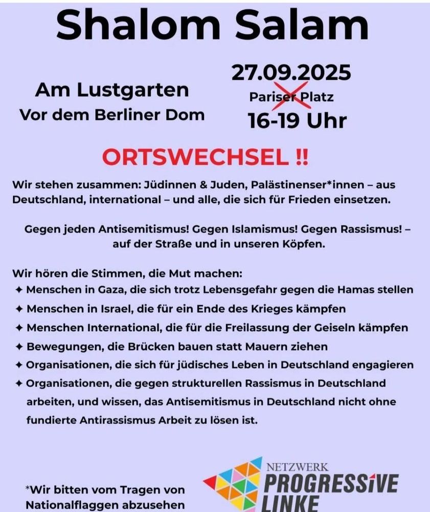 Shalom Salam
Am Lustgarten Vor dem Berliner Dom
27.09.2025
16-19 Uhr
ORTSWECHSEL !! Wir stehen zusammen: Jüdinnen & Juden, Palästinenser*innen - aus
Deutschland, international - und alle, die sich für Frieden einsetzen. Gegen jeden Antisemitismus! Gegen Islamismus! Gegen Rassismus! -
auf der Straße und in unseren Köpfen.
Wir hören die Stimmen, die Mut machen:
+ Menschen in Gaza, die sich trotz Lebensgefahr gegen die Hamas stellen
• Menschen in Israel, die für ein Ende des Krieges kämpfen
• Menschen International, die für die Freilassung der Geiseln kämpfen
+ Bewegungen, die Brücken bauen statt Mauern ziehen + Organisationen, die sich für jüdisches Leben in Deutschland engagieren + Organisationen, die gegen strukturellen Rassismus in Deutschland arbeiten, und wissen, das Antisemitismus in Deutschland nicht ohne
fundierte Antirassismus Arbeit zu lösen ist. *Wir bitten vom Tragen von
Nationalflaggen abzusehen
NETZWERK PROGRESSIVE LINKE