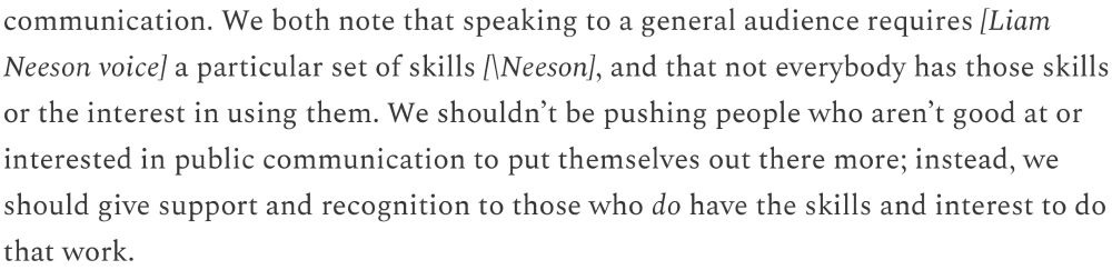 Pice of text from Chad Orzel blog that reads: "...We both note that speaking to a general audience requires [Liam Neeson voice] a particular set of skills [\Neeson], and that not everybody has those skills or the interest in using them. We shouldn't be pushing people who aren't good at or interested in public communication to put themselves out there more; instead, we should give support and recognition to those who do have the skills and interest to do that work."
