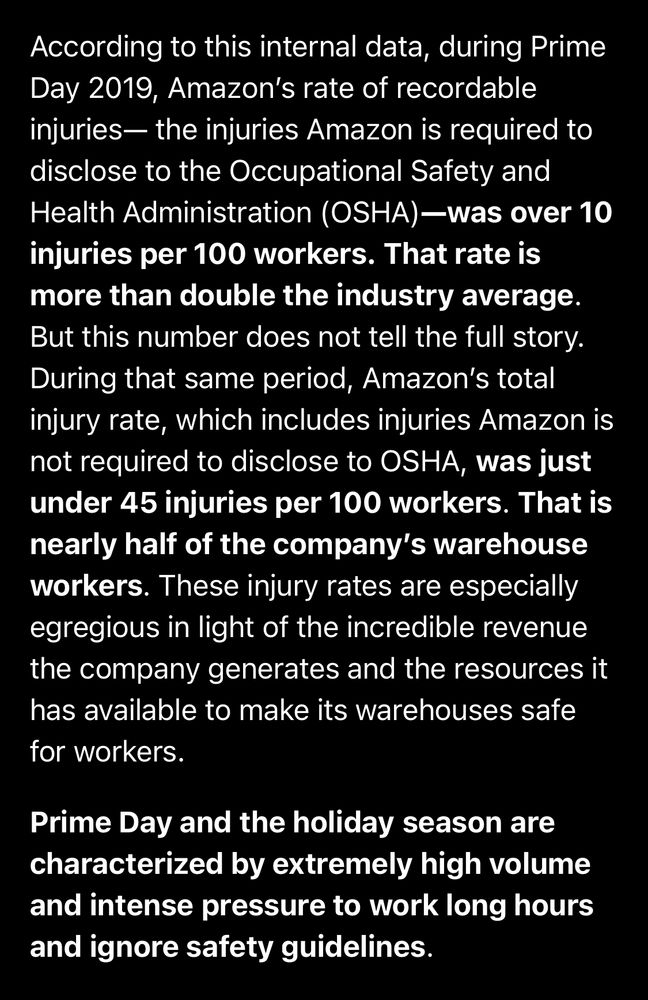 According to this internal data, during Prime Day 2019, Amazon’s rate of recordable injuries— the injuries Amazon is required to disclose to the Occupational Safety and Health Administration (OSHA)—was over 10 injuries per 100 workers. That rate is more than double the industry average. But this number does not tell the full story. During that same period, Amazon’s total injury rate, which includes injuries Amazon is not required to disclose to OSHA, was just under 45 injuries per 100 workers. That is nearly half of the company’s warehouse workers. These injury rates are especially egregious in light of the incredible revenue the company generates and the resources it has available to make its warehouses safe for workers.

Prime Day and the holiday season are characterized by extremely high volume and intense pressure to work long hours and ignore safety guidelines.