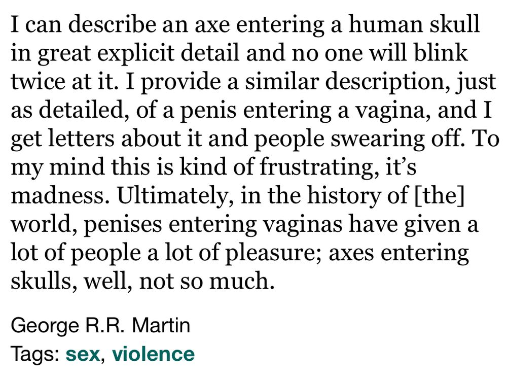 I can describe an axe entering a human skull in great explicit detail and no one will blink twice at it. I provide a similar description, just as detailed, of a penis entering a vagina, and I get letters about it and people swearing off. To my mind this is kind of frustrating, it's madness. Ultimately, in the history of [the] world, penises entering vaginas have given a lot of people a lot of pleasure; axes entering skulls, well, not so much.

George R.R. Martin