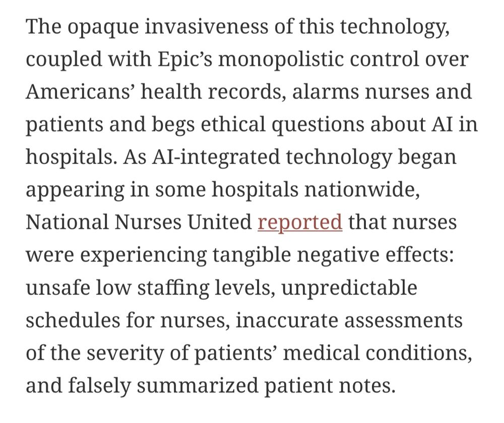 The opaque invasiveness of this technology, coupled with Epic’s monopolistic control over Americans’ health records, alarms nurses and patients and begs ethical questions about AI in hospitals. As AI-integrated technology began appearing in some hospitals nationwide, National Nurses United reported that nurses were experiencing tangible negative effects: unsafe low staffing levels, unpredictable schedules for nurses, inaccurate assessments of the severity of patients’ medical conditions, and falsely summarized patient notes.
