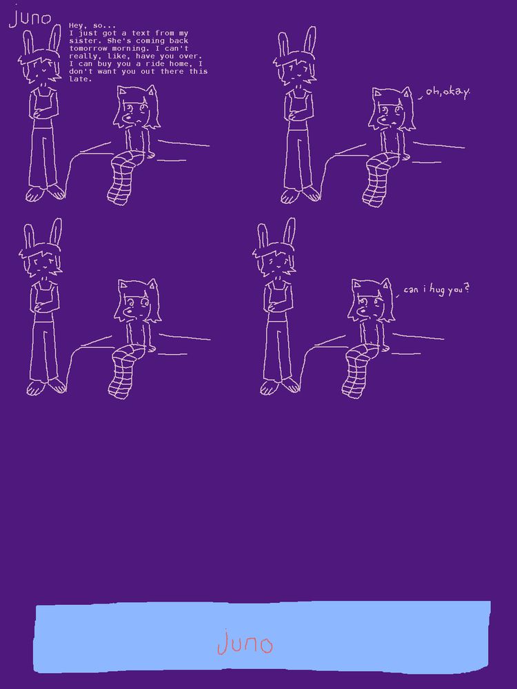 comic about a dog girl named juno, as indicated by her name written in the upper left corner of the page. in the first of four panels, which all blend into the background, she is sitting on a bed as a rabbit boy stands beside her. With an apologetic expression that dodges her eyes, he tells her "Hey so... I just got a text from my sister. She's coming back tomorrow morning. I can't really, like, have you over. I can buy you a ride home. I don't want you there this late."

The rabbit looks at juno in the next panel as she replies simply with "oh, okay."

The next panel is silent as they look away from each other for a brief moment.

The silence is broken in the penultimate panel, as juno asks "can i hug you?"

The final panel is at the bottom of the page, separated by the others by a large blank space. it is wide and mostly blank, save for the word "juno" written in the middle.