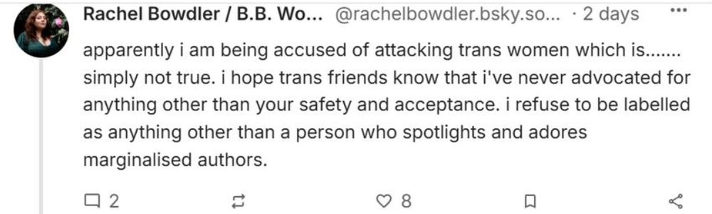 
Rachel Bowdler / B.B. Woods
‪@rachelbowdler.bsky.social‬

Follow
apparently i am being accused of attacking trans women which is....... simply not true. i hope trans friends know that i've never advocated for anything other than your safety and acceptance. i refuse to be labelled as anything other than a person who spotlights and adores marginalised authors.