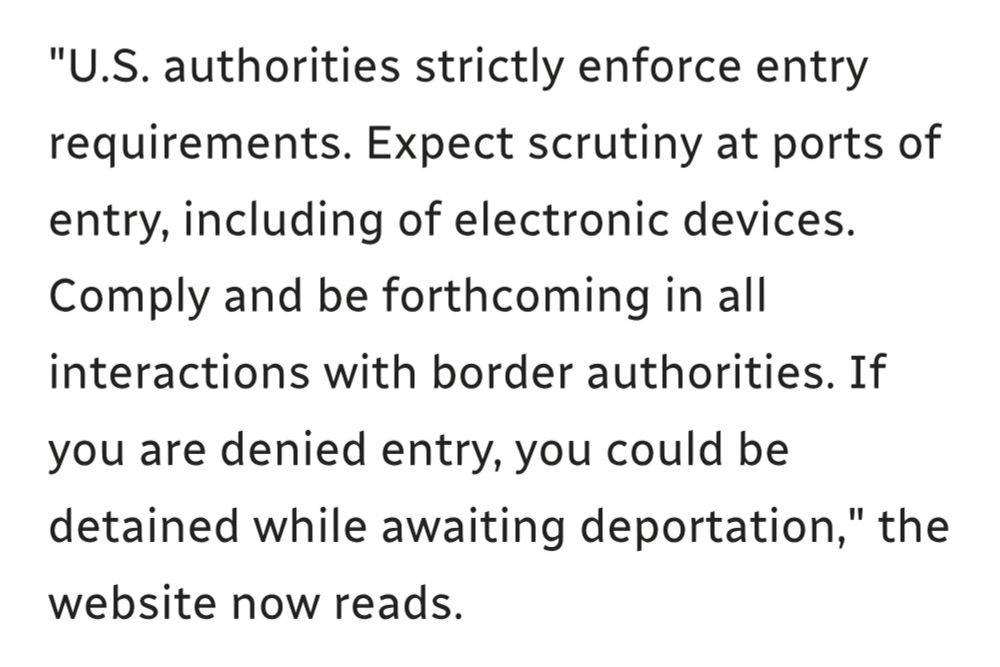 "U.S. authorities strictly enforce entry requirements. Expect scrutiny at ports of entry, including of electronic devices. Comply and be forthcoming in all interactions with border authorities. If you are denied entry, you could be detained while awaiting deportation," the website now reads.